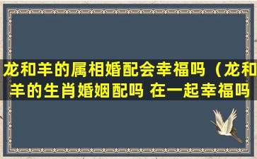 龙和羊的属相婚配会幸福吗（龙和羊的生肖婚姻配吗 在一起幸福吗）